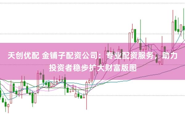 天创优配 金铺子配资公司：专业配资服务，助力投资者稳步扩大财富版图