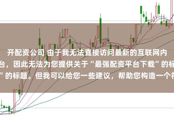 开配资公司 由于我无法直接访问最新的互联网内容或推荐具体的配资平台，因此无法为您提供关于“最强配资平台下载”的标题。但我可以给您一些建议，帮助您构造一个符合这类主题的标题。