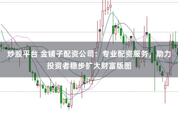 炒股平台 金铺子配资公司：专业配资服务，助力投资者稳步扩大财富版图