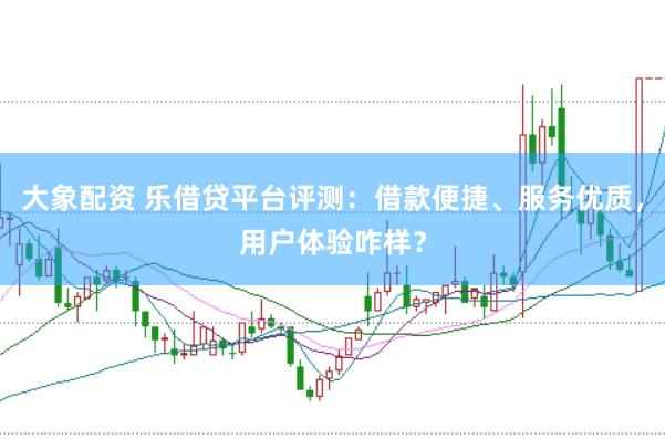 大象配资 乐借贷平台评测：借款便捷、服务优质，用户体验咋样？