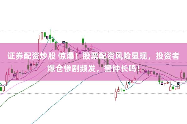 证券配资炒股 惊爆！股票配资风险显现，投资者爆仓惨剧频发，警钟长鸣！