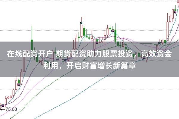 在线配资开户 期货配资助力股票投资，高效资金利用，开启财富增长新篇章