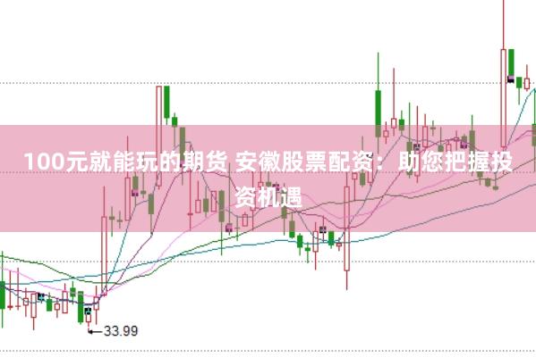 100元就能玩的期货 安徽股票配资：助您把握投资机遇