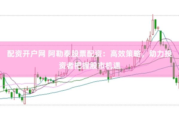 配资开户网 阿勒泰股票配资：高效策略，助力投资者把握股市机遇