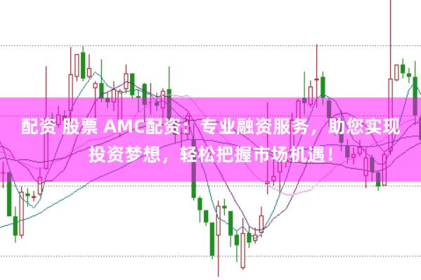 配资 股票 AMC配资：专业融资服务，助您实现投资梦想，轻松把握市场机遇！