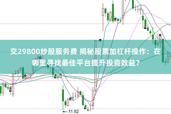 交29800炒股服务费 揭秘股票加杠杆操作：在哪里寻找最佳平台提升投资效益？