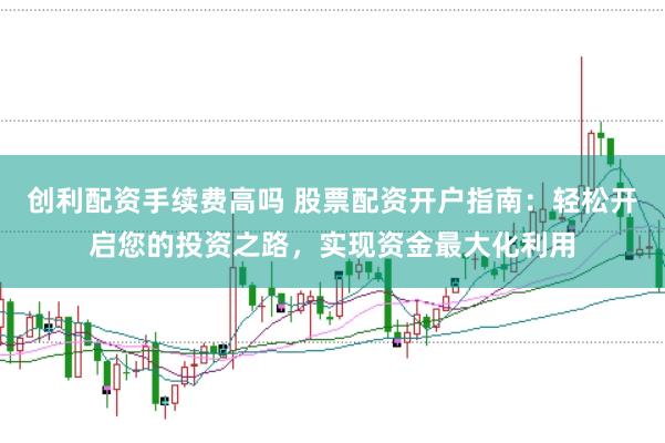 创利配资手续费高吗 股票配资开户指南：轻松开启您的投资之路，实现资金最大化利用