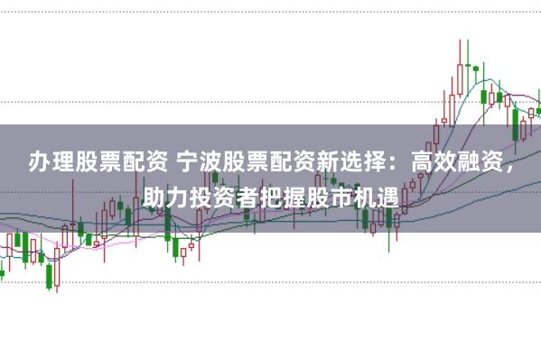 办理股票配资 宁波股票配资新选择：高效融资，助力投资者把握股市机遇