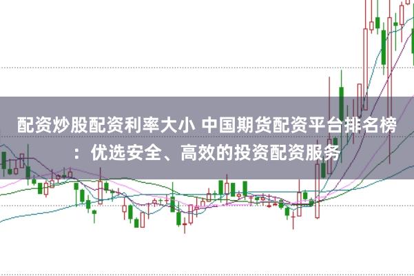 配资炒股配资利率大小 中国期货配资平台排名榜：优选安全、高效的投资配资服务