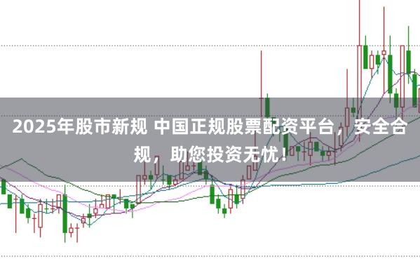 2025年股市新规 中国正规股票配资平台，安全合规，助您投资无忧！