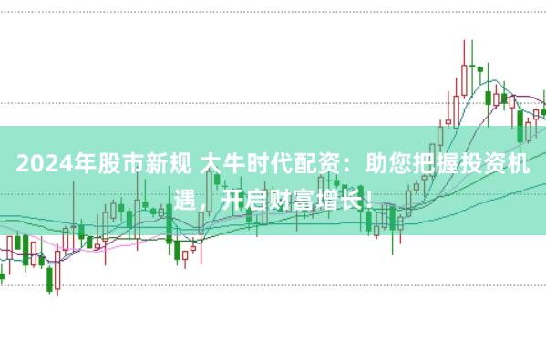 2024年股市新规 大牛时代配资：助您把握投资机遇，开启财富增长！