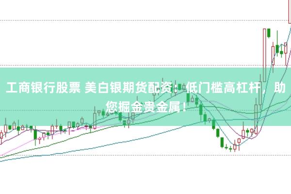 工商银行股票 美白银期货配资：低门槛高杠杆，助您掘金贵金属！