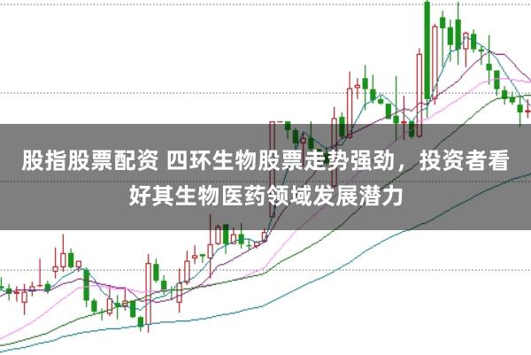 股指股票配资 四环生物股票走势强劲，投资者看好其生物医药领域发展潜力