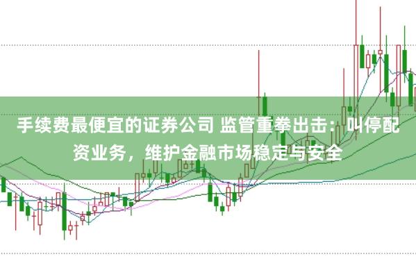 手续费最便宜的证券公司 监管重拳出击：叫停配资业务，维护金融市场稳定与安全