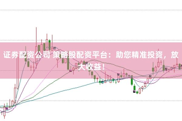 证券配资公司 策略股配资平台：助您精准投资，放大收益！