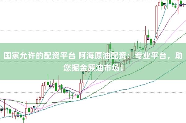 国家允许的配资平台 阿海原油配资：专业平台，助您掘金原油市场！