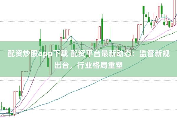 配资炒股app下载 配资平台最新动态：监管新规出台，行业格局重塑