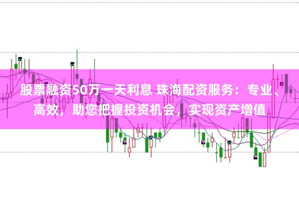 股票融资50万一天利息 珠海配资服务：专业、高效，助您把握投资机会，实现资产增值