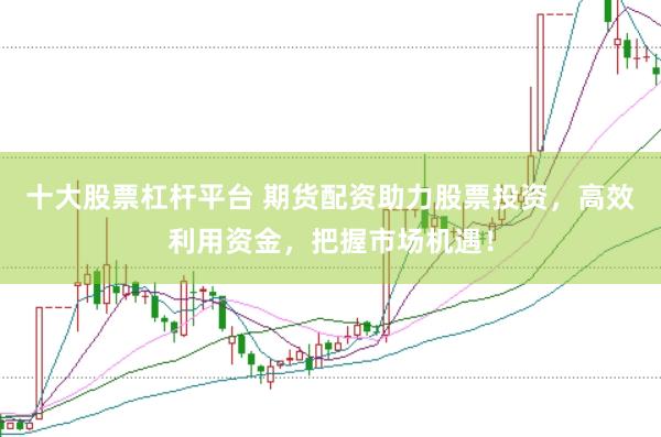 十大股票杠杆平台 期货配资助力股票投资，高效利用资金，把握市场机遇！
