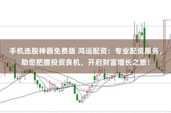 手机选股神器免费版 鸿运配资：专业配资服务，助您把握投资良机，开启财富增长之旅！