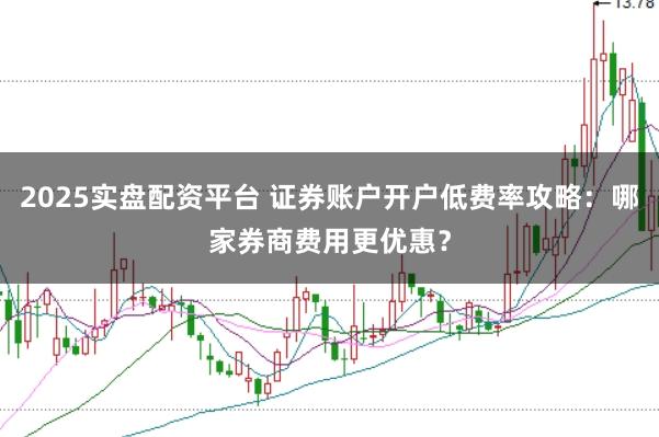 2025实盘配资平台 证券账户开户低费率攻略：哪家券商费用更优惠？