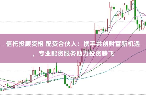 信托投顾资格 配资合伙人：携手共创财富新机遇，专业配资服务助力投资腾飞
