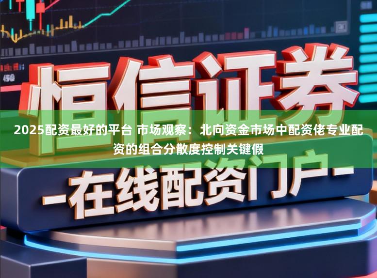 2025配资最好的平台 市场观察：北向资金市场中配资佬专业配资的组合分散度控制关键假