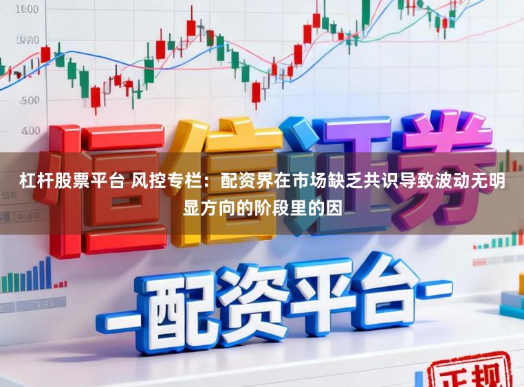 杠杆股票平台 风控专栏：配资界在市场缺乏共识导致波动无明显方向的阶段里的因