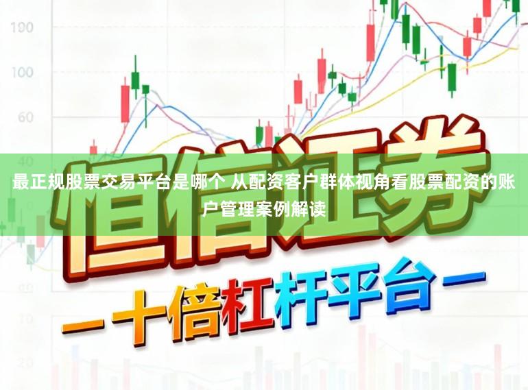 最正规股票交易平台是哪个 从配资客户群体视角看股票配资的账户管理案例解读