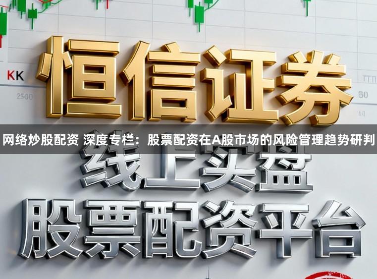 网络炒股配资 深度专栏：股票配资在A股市场的风险管理趋势研判