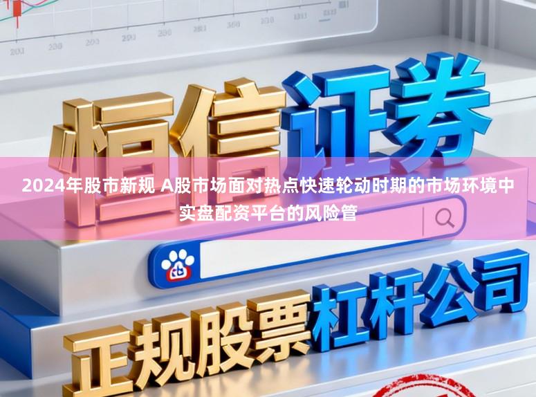 2024年股市新规 A股市场面对热点快速轮动时期的市场环境中实盘配资平台的风险管