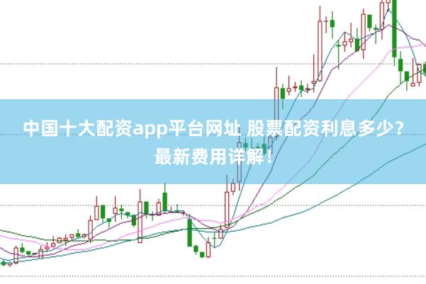 中国十大配资app平台网址 股票配资利息多少？最新费用详解！