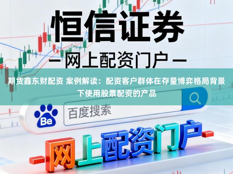 期货鑫东财配资 案例解读：配资客户群体在存量博弈格局背景下使用股票配资的产品