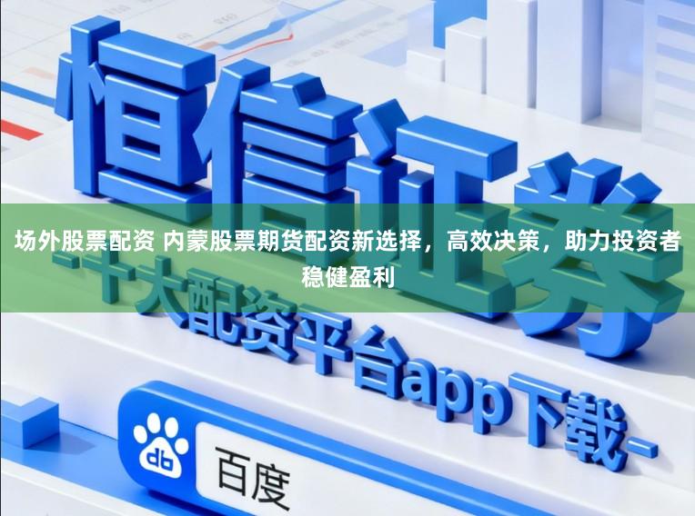 场外股票配资 内蒙股票期货配资新选择，高效决策，助力投资者稳健盈利