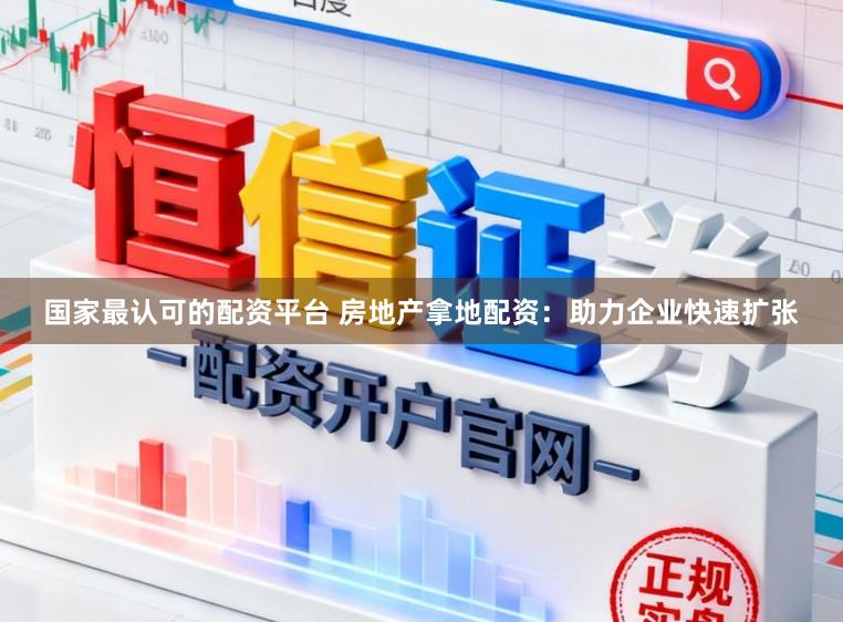 国家最认可的配资平台 房地产拿地配资：助力企业快速扩张