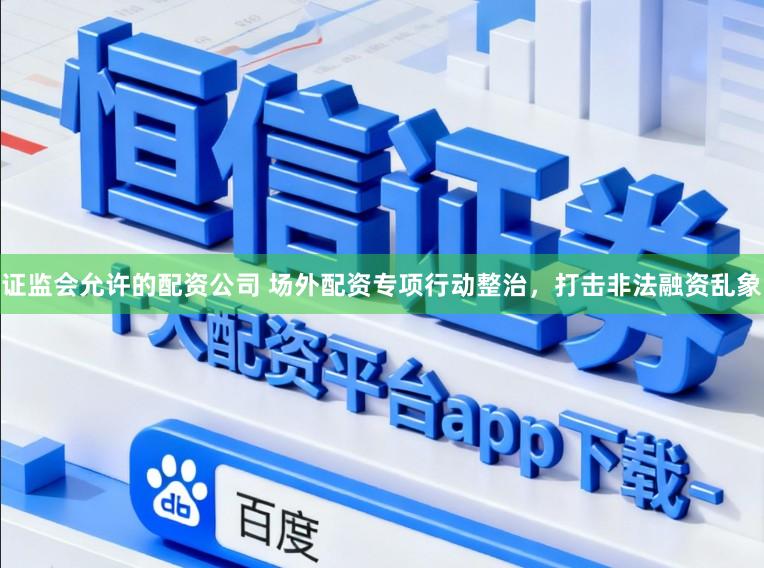 证监会允许的配资公司 场外配资专项行动整治，打击非法融资乱象